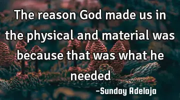 The reason God made us in the physical and material was because that was what he needed
