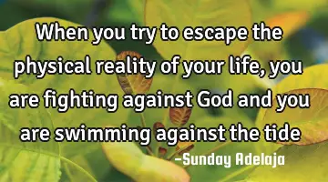 When you try to escape the physical reality of your life, you are fighting against God and you are