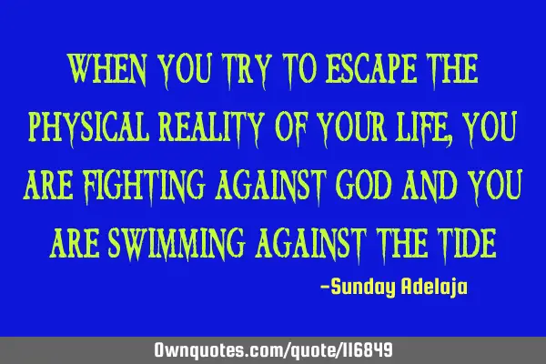 When you try to escape the physical reality of your life, you are fighting against God and you are