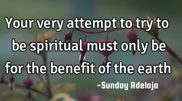 Your very attempt to try to be spiritual must only be for the benefit of the earth