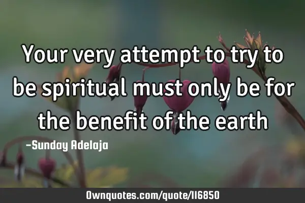Your very attempt to try to be spiritual must only be for the benefit of the