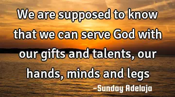 We are supposed to know that we can serve God with our gifts and talents, our hands, minds and legs