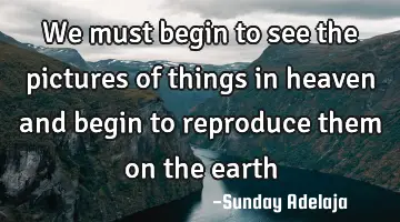 We must begin to see the pictures of things in heaven and begin to reproduce them on the earth