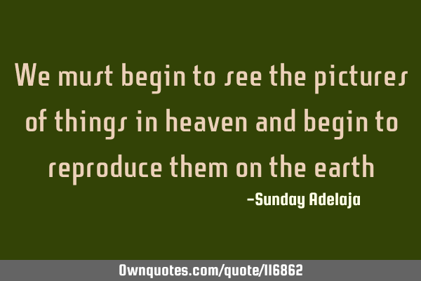 We must begin to see the pictures of things in heaven and begin to reproduce them on the