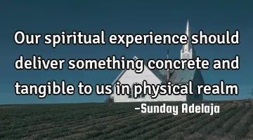Our spiritual experience should deliver something concrete and tangible to us in physical realm
