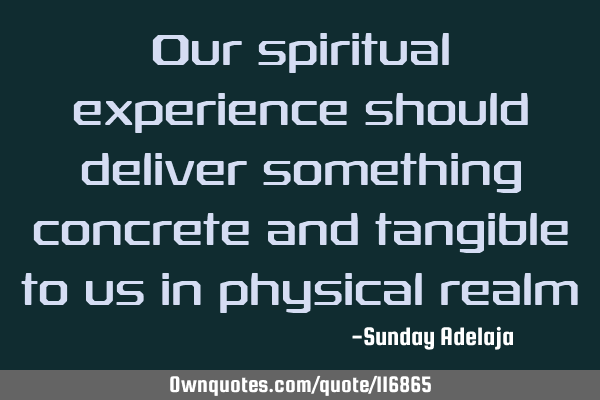Our spiritual experience should deliver something concrete and tangible to us in physical