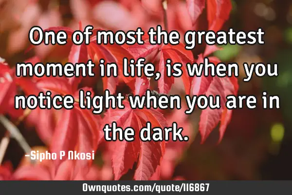 One of most the greatest moment in life, is when you notice light when you are in the