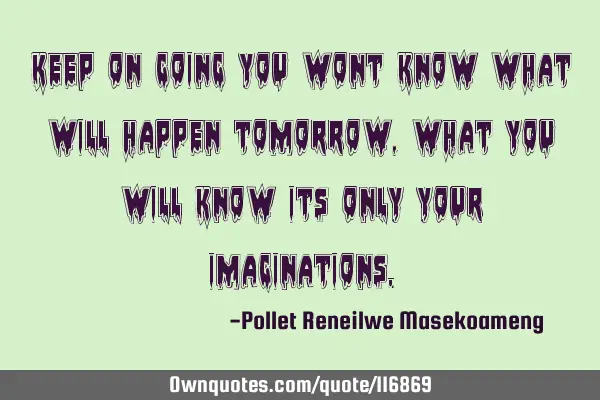 KEEP ON GOING YOU WONT KNOW WHAT WILL HAPPEN TOMORROW ,WHAT YOU WILL KNOW ITS ONLY YOUR IMAGINATIONS