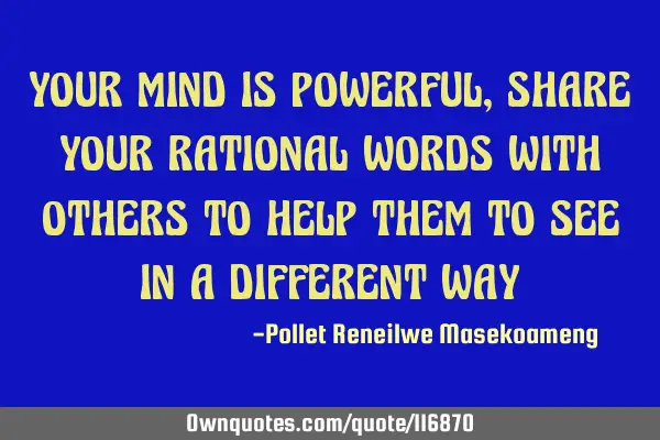 YOUR MIND IS POWERFUL ,SHARE YOUR RATIONAL WORDS WITH OTHERS TO HELP THEM TO SEE IN A DIFFERENT WAY
