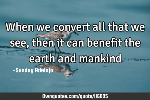 When we convert all that we see, then it can benefit the earth and