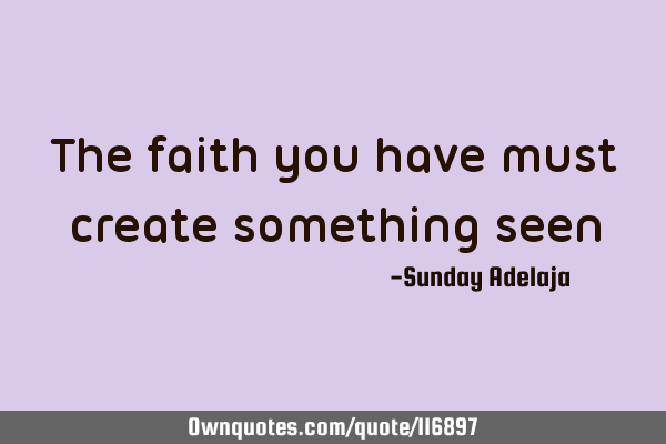 The faith you have must create something