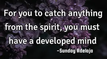 For you to catch anything from the spirit, you must have a developed mind