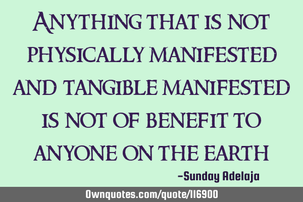 Anything that is not physically manifested and tangible manifested is not of benefit to anyone on