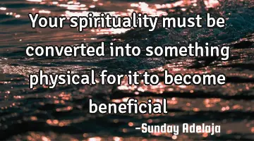 Your spirituality must be converted into something physical for it to become beneficial