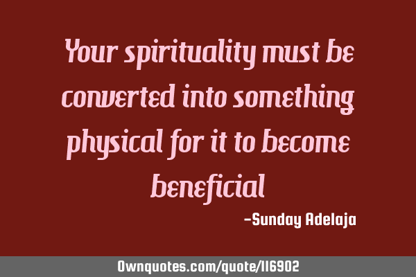 Your spirituality must be converted into something physical for it to become