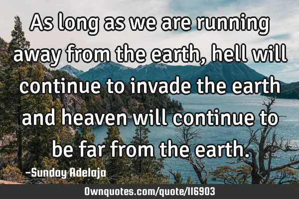 As long as we are running away from the earth, hell will continue to invade the earth and heaven