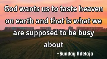 God wants us to taste heaven on earth and that is what we are supposed to be busy about