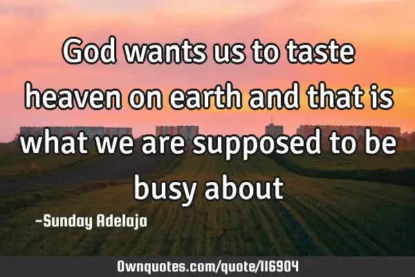 God wants us to taste heaven on earth and that is what we are supposed to be busy