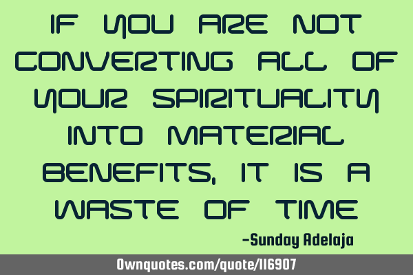 If you are not converting all of your spirituality into material benefits, it is a waste of