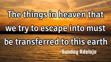 The things in heaven that we try to escape into must be transferred to this earth