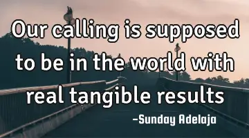 Our calling is supposed to be in the world with real tangible results