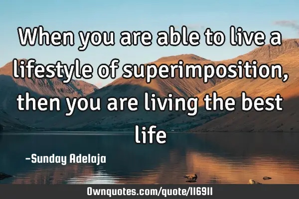 When you are able to live a lifestyle of superimposition, then you are living the best