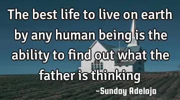 The best life to live on earth by any human being is the ability to find out what the father is