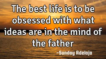The best life is to be obsessed with what ideas are in the mind of the father