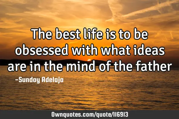 The best life is to be obsessed with what ideas are in the mind of the