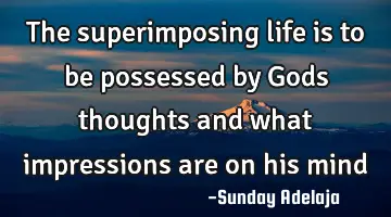 The superimposing life is to be possessed by Gods thoughts and what impressions are on his mind