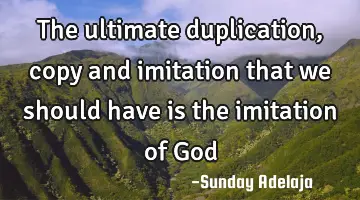 The ultimate duplication, copy and imitation that we should have is the imitation of God