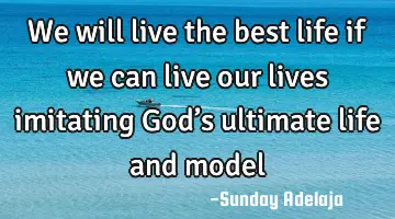 We will live the best life if we can live our lives imitating God’s ultimate life and model