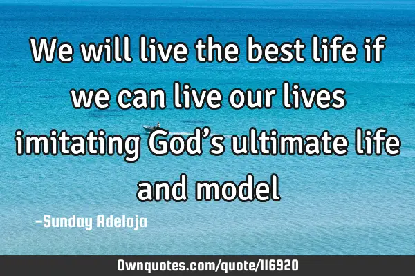 We will live the best life if we can live our lives imitating God’s ultimate life and