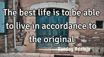 The best life is to be able to live in accordance to the original