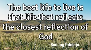 The best life to live is that life that reflects the closest reflection of God