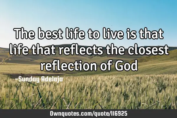 The best life to live is that life that reflects the closest reflection of G