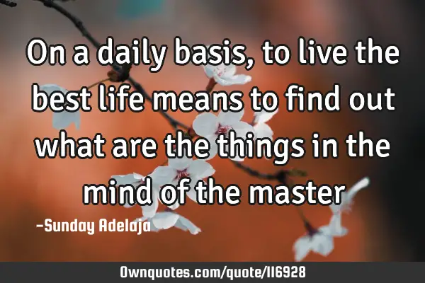 On a daily basis, to live the best life means to find out what are the things in the mind of the