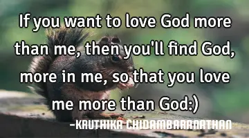 If you want to love God more than me,then you'll find God,more in me,so that you love me more than G