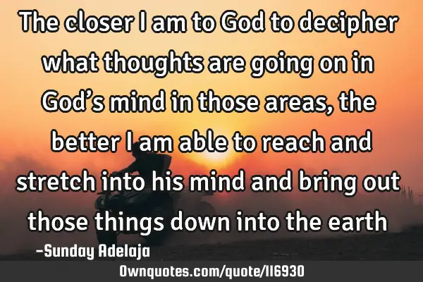 The closer I am to God to decipher what thoughts are going on in God’s mind in those areas, the