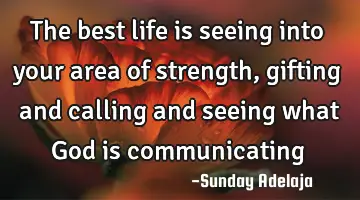 The best life is seeing into your area of strength, gifting and calling and seeing what God is