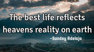 The best life reflects heavens reality on earth
