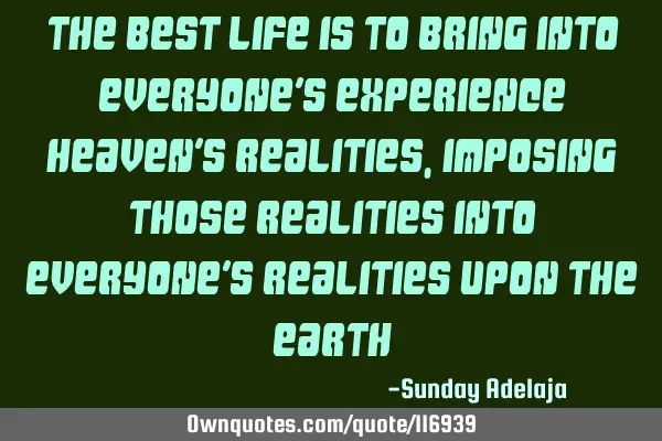 The best life is to bring into everyone’s experience heaven’s realities, imposing those