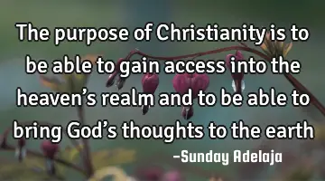 The purpose of Christianity is to be able to gain access into the heaven’s realm and to be able