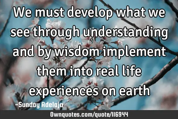 We must develop what we see through understanding and by wisdom implement them into real life