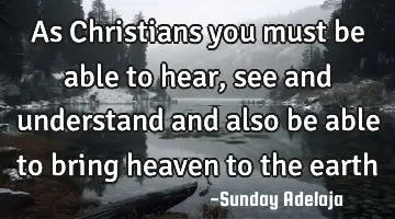 As Christians you must be able to hear, see and understand and also be able to bring heaven to the