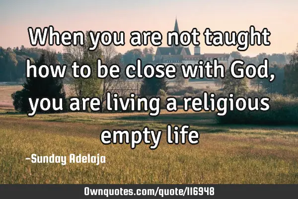 When you are not taught how to be close with God, you are living a religious empty