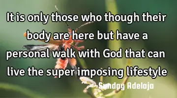 It is only those who though their body are here but have a personal walk with God that can live the
