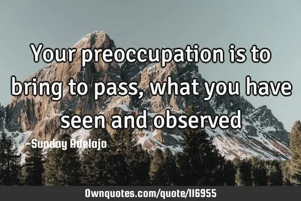 Your preoccupation is to bring to pass, what you have seen and