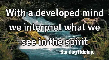 With a developed mind we interpret what we see in the spirit
