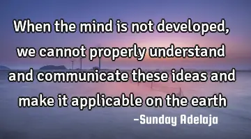 When the mind is not developed, we cannot properly understand and communicate these ideas and make